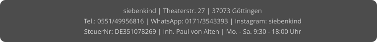 siebenkind | Theaterstr. 27 | 37073 Göttingen Tel.: 0551/49956816 | WhatsApp: 0171/3543393 | Instagram: siebenkind SteuerNr: DE351078269 | Inh. Paul von Alten | Mo. - Sa. 9:30 - 18:00 Uhr